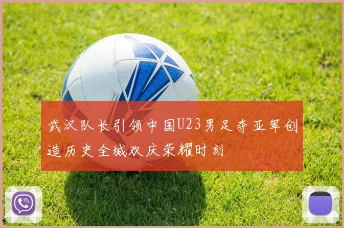 武汉队长引领中国U23男足夺亚军创造历史全城欢庆荣耀时刻