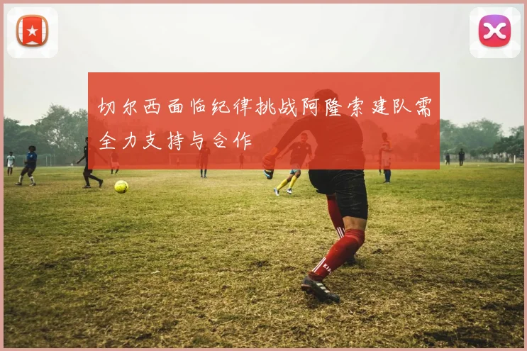切尔西面临纪律挑战阿隆索建队需全力支持与合作