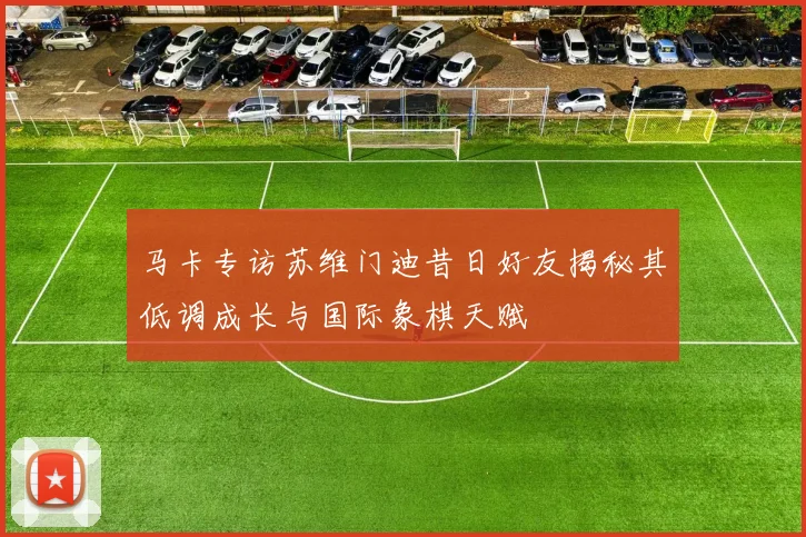 马卡专访苏维门迪昔日好友揭秘其低调成长与国际象棋天赋