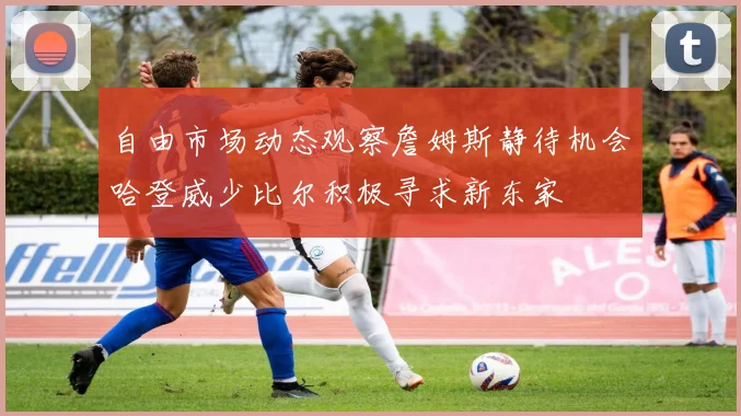 自由市场动态观察詹姆斯静待机会哈登威少比尔积极寻求新东家