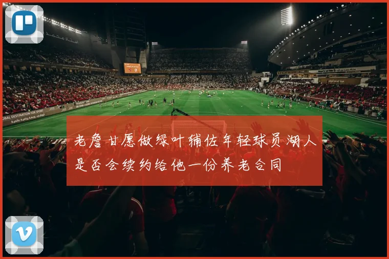 老詹甘愿做绿叶辅佐年轻球员湖人是否会续约给他一份养老合同