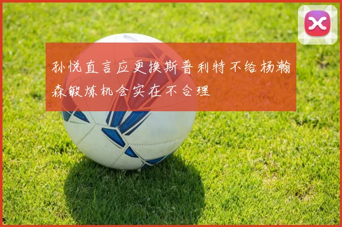 孙悦直言应更换斯普利特不给杨瀚森锻炼机会实在不合理