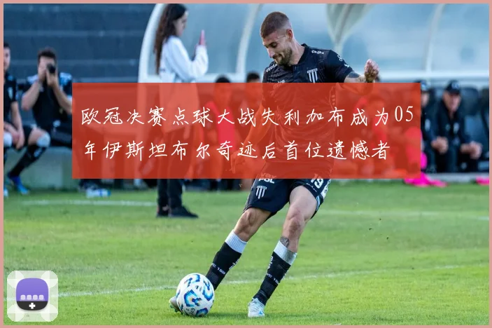 欧冠决赛点球大战失利加布成为05年伊斯坦布尔奇迹后首位遗憾者