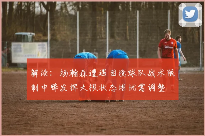 解读：杨瀚森遭遇困境球队战术限制中锋发挥大根状态堪忧需调整