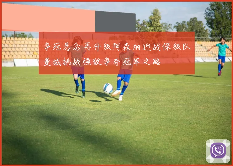 争冠悬念再升级阿森纳迎战保级队曼城挑战强敌争夺冠军之路