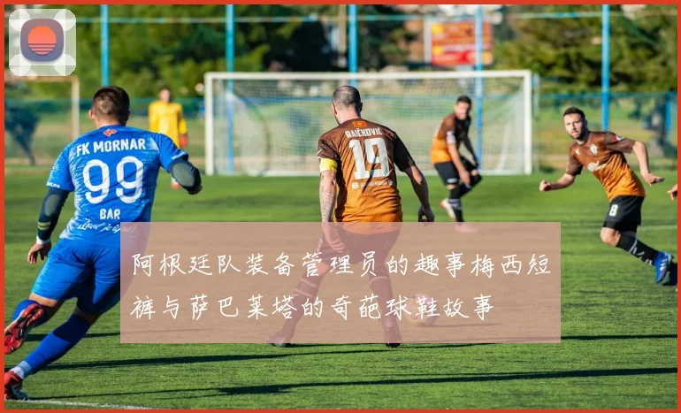 阿根廷队装备管理员的趣事梅西短裤与萨巴莱塔的奇葩球鞋故事