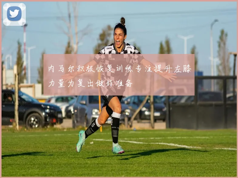 内马尔积极恢复训练专注提升左膝力量为复出做好准备
