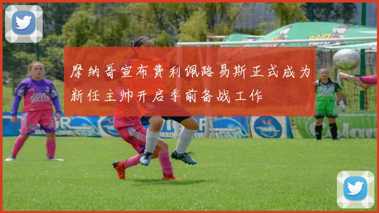 摩纳哥宣布费利佩路易斯正式成为新任主帅开启季前备战工作