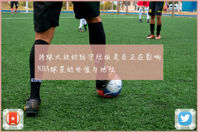 持球大核的防守短板是否正在影响NBA球星的价值与地位
