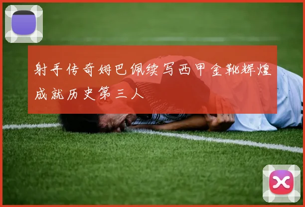 射手传奇姆巴佩续写西甲金靴辉煌成就历史第三人
