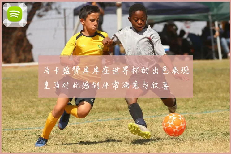 马卡盛赞库库在世界杯的出色表现皇马对此感到非常满意与欣喜