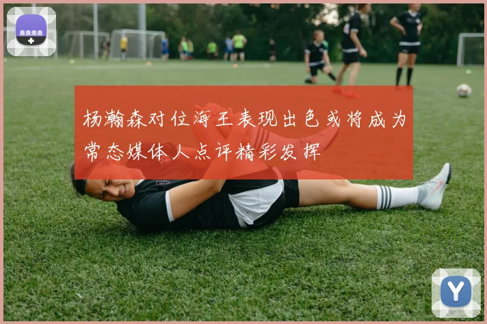 杨瀚森对位海王表现出色或将成为常态媒体人点评精彩发挥