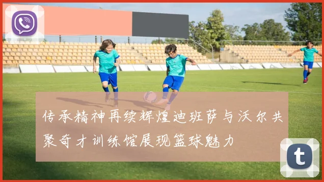 传承精神再续辉煌迪班萨与沃尔共聚奇才训练馆展现篮球魅力